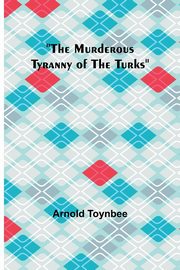 The Murderous Tyranny of the Turks, Toynbee Arnold