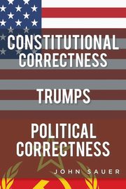 Constitutional Correctness Trumps Political Correctness, Sauer John