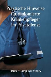 Praktische Hinweise fr diplomierte Krankenpfleger im Privatdienst, Lounsbery Harriet Camp
