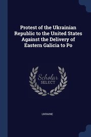 ksiazka tytu: Protest of the Ukrainian Republic to the United States Against the Delivery of Eastern Galicia to Po autor: Ukraine