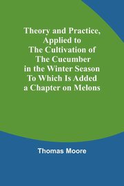 Theory and Practice, Applied to the Cultivation of the Cucumber in the Winter Season To Which Is Added a Chapter on Melons, Moore Thomas