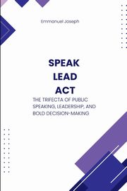 Speak, Lead, Act, The Trifecta of Public Speaking, Leadership, and Bold Decision-Making, Joseph Emmanuel