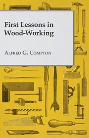 First Lessons in Wood-Working, Compton Alfred G.