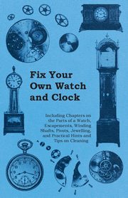 Fix Your Own Watch and Clock - Including Chapters on the Parts of a Watch, Escapements, Winding Shafts, Pivots, Jewelling, and Practical Hints and Tips on Cleaning, Anon