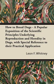 How to Breed Dogs - A Popular Exposition of the Scientific Principles Underlying Reproduction and Heredity in Dogs, with Special Reference to their Practical Application, Whitney Leon F.