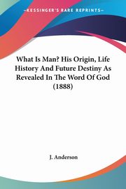 What Is Man? His Origin, Life History And Future Destiny As Revealed In The Word Of God (1888), Anderson J.