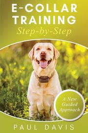 E-Collar Training Step-byStep A How-To Innovative Guide to Positively Train Your Dog through Ecollars; Tips and Tricks and Effective Techniques for Different Species of Dogs, Davis Paul