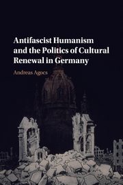 Antifascist Humanism and the Politics of Cultural Renewal in Germany, Agocs Andreas