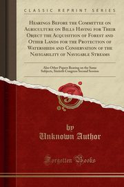 ksiazka tytu: Hearings Before the Committee on Agriculture on Bills Having for Their Object the Acquisition of Forest and Other Lands for the Protection of Watersheds and Conservation of the Navigability of Navigable Streams autor: Author Unknown