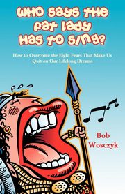 Who Says the Fat Lady Has to Sing? How to Overcome the Eight Fears That Make Us Quit on Our Lifelong Dreams, Wosczyk Bob