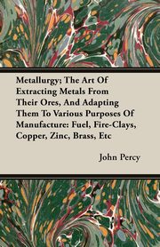 Metallurgy; The Art Of Extracting Metals From Their Ores, And Adapting Them To Various Purposes Of Manufacture, Percy John