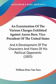 An Examination Of The Various Charges Exhibited Against Aaron Burr, Vice-President Of The United States, Van Ness William Peter