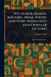 Wit, Humor, Reason, Rhetoric, Prose, Poetry and Story Woven Into Eight Popular Lectures, Bain George W.