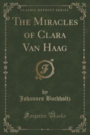 ksiazka tytu: The Miracles of Clara Van Haag (Classic Reprint) autor: Buchholtz Johannes