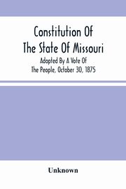 Constitution Of The State Of Missouri; Adopted By A Vote Of The People, October 30, 1875, Unknown