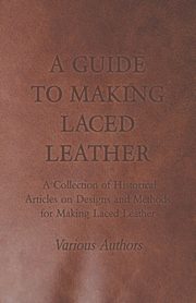A Guide to Making Laced Leather - A Collection of Historical Articles on Designs and Methods for Making Laced Leather, Various