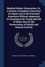 Medical Indoor Gymnastics, Or, a System of Hygienic Exercises for Home Use to Be Practiced Anywhere Without Apparatus Or Assistance by Young and Old of Either Sex for the Preservation of Health and General Activity, Schreber Daniel Gottlieb Moritz