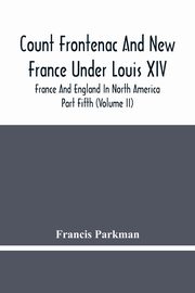 Count Frontenac And New France Under Louis Xiv; France And England In North America. Part Fifth (Volume Ii), Parkman Francis