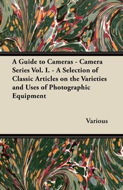 A Guide to Cameras - Camera Series Vol. I. - A Selection of Classic Articles on the Varieties and Uses of Photographic Equipment, Various