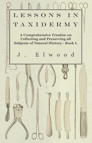 Lessons in Taxidermy - A Comprehensive Treatise on Collecting and Preserving All Subjects of Natural History - Book I., Elwood J.