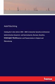 Catalog der in den Jahren 1850 - 1864 in deutscher Sprache erschienenen belletristischen Gesammt- und Sammelwerte, Romane, Novellen, Erzhlungen, Taschenbcher und Theaterstcke in Original und bersetzung, Bchting Adolf