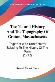 The Natural History And The Topography Of Groton, Massachusetts, Green Samuel Abbott