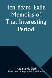 Ten Years' Exile Memoirs of That Interesting Period of the Life of the Baroness De Stael-Holstein, Written by Herself, during the Years 1810, 1811, 1812, and 1813, and Now First Published from the Original Manuscript, by Her Son., Stal Madame de