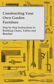 Constructing Your Own Garden Furniture - Step by Step Instructions to Building Chairs, Tables and Benches, Anon
