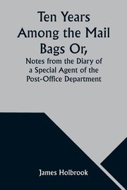 Ten Years Among the Mail Bags Or, Notes from the Diary of a Special Agent of the Post-Office Department, Holbrook James