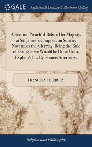 ksiazka tytu: A Sermon Preach'd Before Her Majesty, at St. James's Chappel, on Sunday November the 5th 1704. Being the Rule of Doing as we Would be Done Unto, Explain'd. ... By Francis Atterbury, autor: Atterbury Francis