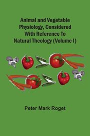 Animal And Vegetable Physiology, Considered With Reference To Natural Theology (Volume I), Roget Peter Mark