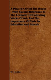 A Plea for Art in the House - With Special Reference to the Economy of Collecting Works of Art, and the Importance of Taste in Education and Morals, Loftie W. J.