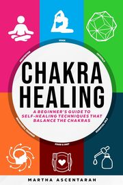 CHAKRA HEALING, Core Beginners Guide To Self-Healing Techniques That Balance The Chakras, ASCENTARAH MARTHA