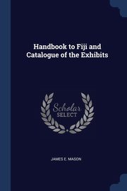 Handbook to Fiji and Catalogue of the Exhibits, Mason James E.