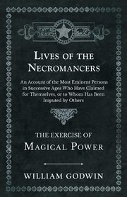 Lives of the Necromancers - An Account of the Most Eminent Persons in Successive Ages Who Have Claimed for Themselves, or to Whom Has Been Imputed by Others - The Exercise of Magical Power, Godwin William