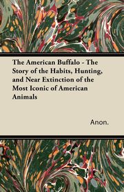 The American Buffalo - The Story of the Habits, Hunting, and Near Extinction of the Most Iconic of American Animals, Anon.