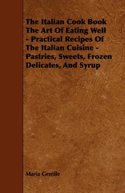 The Italian Cook Book the Art of Eating Well - Practical Recipes of the Italian Cuisine - Pastries, Sweets, Frozen Delicates, and Syrup, Gentile Maria