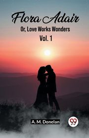 Flora Adair Or, Love Works Wonders Vol. 1, Donelan A. M.
