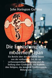 Die Entstehung des modernen Japan  Ein Bericht ber den Fortschritt Japans von der vorfeudalen Zeit bis zur verfassungsmigen Regierung und die Stellung einer Gromacht, mit Kapiteln ber Religion, das komplexe Familiensystem, Bildung usw., Gubbins John Harington