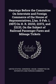 Hearings Before the Committee On Interstate and Foreign Commerce of the House of Representatives, [Jan. 8-Feb. 1. 1907] On H. R. 20153, 21572, and 22133, On the Subject of Railroad Passenger Fares and Mileage Tickets, United States. Congress. House. Committe