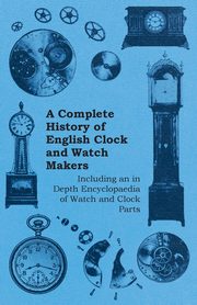 A Complete History of English Clock and Watch Makers - Including an in Depth Encyclopaedia of Watch and Clock Parts, Anon