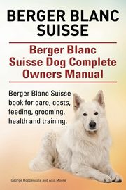 Berger Blanc Suisse. Berger Blanc Suisse Dog Complete Owners Manual. Berger Blanc Suisse book for care, costs, feeding, grooming, health and training., Hoppendale George