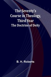 The Seventy's Course in Theology, Third Year;The Doctrine of Deity, Roberts B. H.