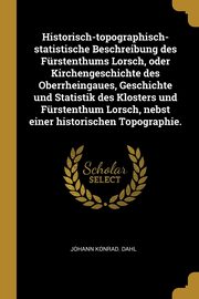 Historisch-topographisch-statistische Beschreibung des Frstenthums Lorsch, oder Kirchengeschichte des Oberrheingaues, Geschichte und Statistik des Klosters und Frstenthum Lorsch, nebst einer historischen Topographie., Dahl Johann Konrad.