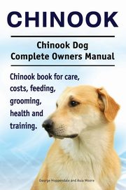 Chinook. Chinook Dog Complete Owners Manual. Chinook book for care, costs, feeding, grooming, health and training., Hoppendale George