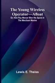 The Young Wireless Operator-Afloat Or, How Roy Mercer Won His Spurs in the Merchant Marine, E. Theiss Lewis