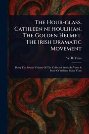 The Hour-glass. Cathleen Ni Houlihan. The Golden Helmet. The Irish Dramatic Movement, Yeats W. B. (William Butler)