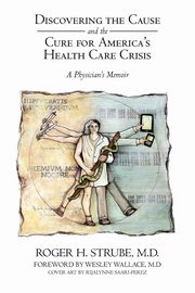 Discovering the Cause and the Cure for America's Health Care Crisis, Strube MD Roger H.
