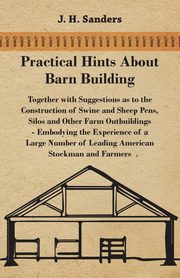 Practical Hints about Barn Building - Together with Suggestions as to the Construction of Swine and Sheep Pens, Silos and other Farm Outbuildings - Embodying the Experience of a Large Number of Leading American Stockman and Farmers, Sanders J. H.