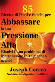 85 Ricette di Pasti e Succhi per Abbassare la tua Pressione Alta, Correa Joseph